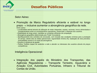 • Promoção de Marco Regulatório eficiente e estável no longo
prazo → inclusive aumentar a abrangência geográfica da rede.
Entre outros:
- Lucratividade setorial através da utilização de redes integradas, amplas, racionais, tronco-alimentadas e
complementares entre os concessionários operadores, preservado o interesse dos usuários.
- Estabilidade de longo prazo, mantidas as condições eficientes de competição.
- Abrangência geográfica determinada pelo Poder Concedente.
- Aperfeiçoamento dos contratos de concessão, com inclusão das condições mínimas para a prestação
do serviço, dentre elas as metas operacionais: regularidade mínima (%); realização de vôos previstos;
pontualidade mínima e os níveis de abrangência.
- Incentivo à eficiência da gestão.
- Política Tarifária (capaz de sustentar a rede e atender os interesses dos usuários através de preços
competitivos).
• Integração dos papéis do Ministério dos Transportes, das
Agências Reguladoras – Transporte Terrestre, Aquaviária e
Aviação Civil, Autoridades Portuárias, Infraero e Tribunal de
Contas da União.
Setor Aéreo:
Inteligência Operacional:
Desafios Públicos
 