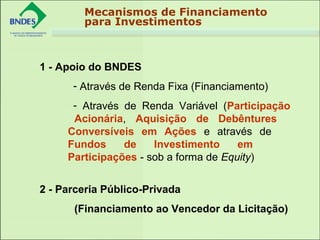 Mecanismos de Financiamento
para Investimentos
1 - Apoio do BNDES
- Através de Renda Fixa (Financiamento)
- Através de Renda Variável (Participação
Acionária, Aquisição de Debêntures
Conversíveis em Ações e através de
Fundos de Investimento em
Participações - sob a forma de Equity)
2 - Parceria Público-Privada
(Financiamento ao Vencedor da Licitação)
 