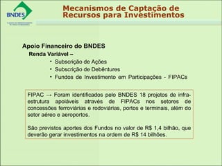 Apoio Financeiro do BNDES
Renda Variável –
• Subscrição de Ações
• Subscrição de Debêntures
• Fundos de Investimento em Participações - FIPACs
Mecanismos de Captação de
Recursos para Investimentos
FIPAC → Foram identificados pelo BNDES 18 projetos de infra-
estrutura apoiáveis através de FIPACs nos setores de
concessões ferroviárias e rodoviárias, portos e terminais, além do
setor aéreo e aeroportos.
São previstos aportes dos Fundos no valor de R$ 1,4 bilhão, que
deverão gerar investimentos na ordem de R$ 14 bilhões.
 