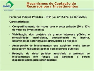 
Parcerias Público Privadas – PPP (Lei nº 11.079, de 30/12/2004
Características:
• Compartilhamento de riscos com o setor privado (20 a 30%
do valor do investimento)
• Viabilização dos projetos de grande interesse público e
rentabilidade insuficiente, desconhecida ou incerta,
garantindo ao setor privado atratividade do negócio
• Antecipação de investimentos que exigiriam muito tempo
para serem realizados apenas com recursos públicos
• Redução do risco político associado a projetos de
investimentos (em função das garantias a serem
disponibilizadas pelo setor público).
Mecanismos de Captação de
Recursos para Investimentos
 