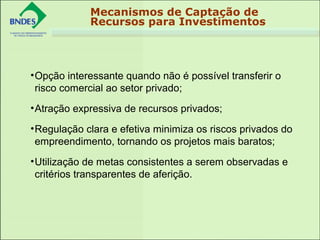 Mecanismos de Captação de
Recursos para Investimentos
•Opção interessante quando não é possível transferir o 
risco comercial ao setor privado;
•Atração expressiva de recursos privados;
•Regulação clara e efetiva minimiza os riscos privados do 
empreendimento, tornando os projetos mais baratos;
•Utilização de metas consistentes a serem observadas e 
critérios transparentes de aferição.
 