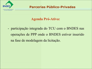 Agenda Pró-Ativa:
Parcerias Público-Privadas
- participação integrada do TCU com o BNDES nas
operações de PPP onde o BNDES estiver inserido
na fase de modelagem da licitação.
 