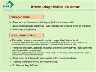 • Sistema com baixo nível de integração intra e inter-modal;
• Baixa racionalidade sistêmica (superposição de funções entre os modais);
• Altos custos logísticos.
 
• Ferrovias crescem, mas ainda aquém do padrão internacional.
A produção cresce a taxa de 7,3% a.a. (2000-2005); o investimento, por sua vez, 32,6% a.a. (1997-2005),
notadamente após 2003, quando foram retomados os investimentos em aumento de frota.
• Ferrovias crescem, gerando impactos urbanos significativos (pelo aumento
do número de composições).
Apesar da redução expressiva do número de acidentes (60%, de 1997-2005), o número de acidentes urbanos
(albaroamentos e atropelamentos) não caiu.
• Baixo nível de integração intra-modal entre concessionárias.
• Trechos ineficientes e/ou anti-econômicos.
• Problemas Regulatórios.
SITUAÇÃO GERAL:
 
MODAL FERROVIÁRIO:
 
Breve Diagnóstico do Setor
 