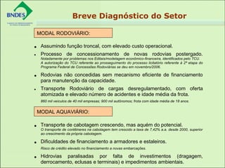 • Assumindo função troncal, com elevado custo operacional.
• Processo de concessionamento de novas rodovias postergado.
Notadamente por problemas nos Editais/modelagem econômico-financeira, identificados pelo TCU.
A autorização do TCU referente ao prosseguimento do processo licitatório referente à 2ª etapa do
Programa Federal de Concessões Rodoviárias se deu em novembro/2006.
• Rodovias não concedidas sem mecanismo eficiente de financiamento
para manutenção da capacidade.
• Transporte Rodoviário de cargas desregulamentado, com oferta
atomizada e elevado número de acidentes e idade média da frota.
860 mil veículos de 40 mil empresas; 900 mil autônomos; frota com idade média de 18 anos.
• Transporte de cabotagem crescendo, mas aquém do potencial.
O transporte de contêineres na cabotagem tem crescido a taxa de 7,42% a.a. desde 2000, superior
ao crescimento da própria cabotagem.
• Dificuldades de financiamento a armadores e estaleiros.
Risco de crédito elevado no financiamento a novas embarcações.
• Hidrovias paralisadas por falta de investimentos (dragagem,
derrocamento, eclusas e terminais) e impedimentos ambientais.
MODAL RODOVIÁRIO:
 
MODAL AQUAVIÁRIO:
 
Breve Diagnóstico do Setor
 