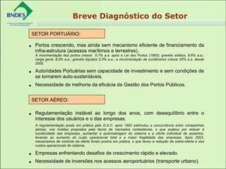 • Portos crescendo, mas ainda sem mecanismo eficiente de financiamento da
infra-estrutura (acessos marítimos e terrestres).
A movimentação dos portos cresce 5,1% a.a. após a Lei dos Portos (1993); granéis sólidos, 9,6% a.a.;
carga geral, 8,0% a.a.; granéis líquidos 2,5% a.a.; a movimentação de contêineres cresce 20% a.a. desde
2000.
• Autoridades Portuárias sem capacidade de investimento e sem condições de
se tornarem auto-sustentáveis.
• Necessidade de melhoria da eficácia da Gestão dos Portos Públicos.
 
• Regulamentação instável ao longo dos anos, com desequilíbrio entre o
interesse dos usuários e o das empresas.
A regulamentação posta em prática pelo D.A.C. após 1992 estimulou a concorrência entre companhias
aéreas, nos moldes propostos pela teoria de mercados contestáveis, o que acabou por reduzir a
lucratividade das empresas, aumentar a quilometragem do sistema e a oferta individual de assentos,
levando ao aumento do custo operacional total e a maior fragilidade das empresas. Após 2003,
mecanismos de controle da oferta foram postos em prática, o que levou a redução da sobre-oferta e dos
custos operacionais do sistema.
• Empresas enfrentando desafios de crescimento rápido e elevado.
• Necessidade de inversões nos acessos aeroportuários (transporte urbano).
SETOR PORTUÁRIO:
 
SETOR AÉREO:
 
Breve Diagnóstico do Setor
 