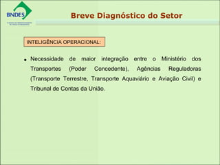 • Necessidade de maior integração entre o Ministério dos
Transportes (Poder Concedente), Agências Reguladoras
(Transporte Terrestre, Transporte Aquaviário e Aviação Civil) e
Tribunal de Contas da União.
INTELIGÊNCIA OPERACIONAL:
 
Breve Diagnóstico do Setor
 