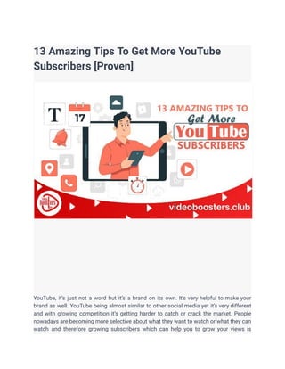 13 Amazing Tips To Get More YouTube
Subscribers [Proven]
YouTube, it’s just not a word but it’s a brand on its own. It’s very helpful to make your
brand as well. YouTube being almost similar to other social media yet it’s very different
and with growing competition it’s getting harder to catch or crack the market. People
nowadays are becoming more selective about what they want to watch or what they can
watch and therefore growing subscribers which can help you to grow your views is
 