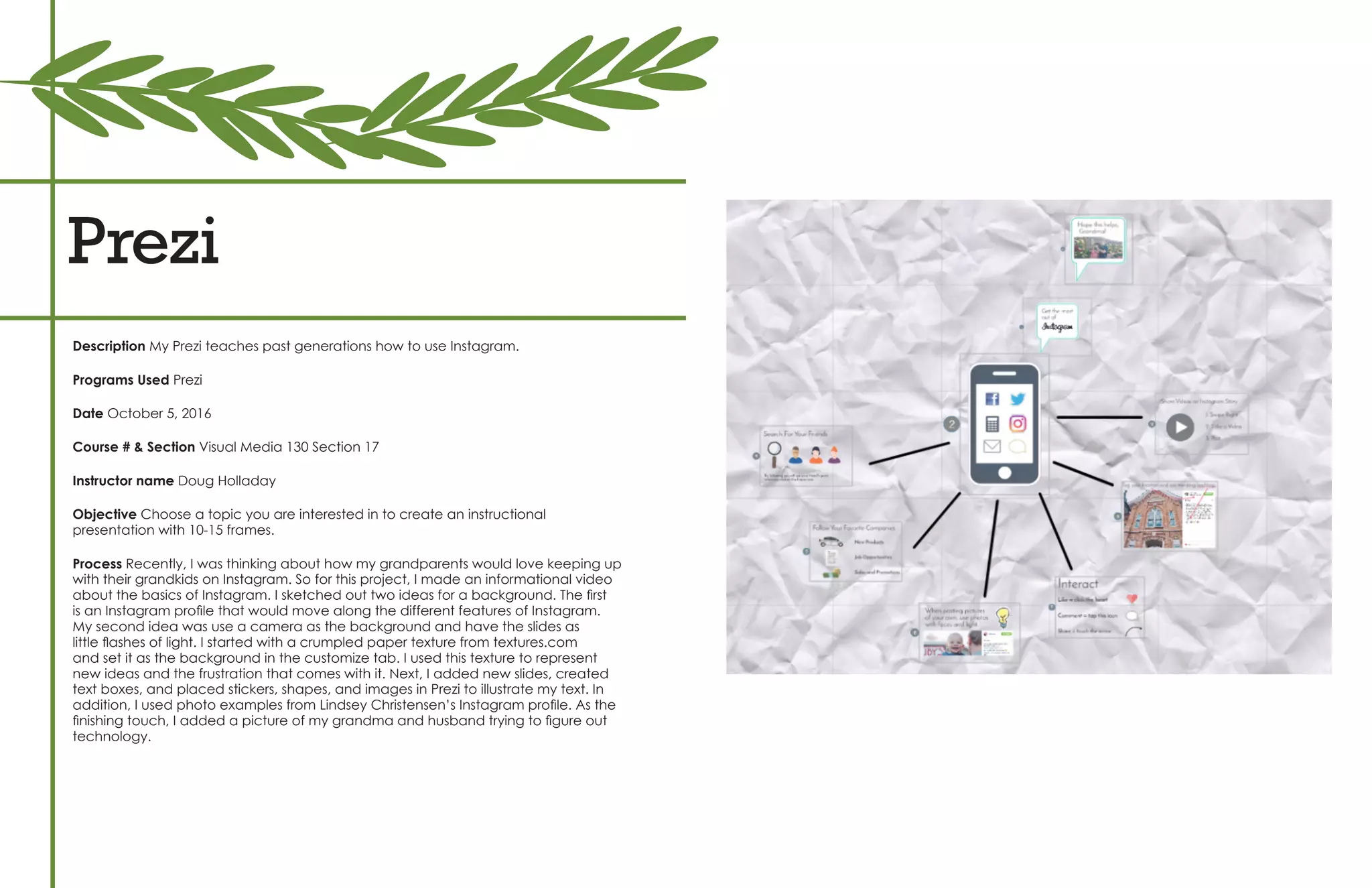 Prezi
Description My Prezi teaches past generations how to use Instagram.
Programs Used Prezi
Date October 5, 2016
Course # & Section Visual Media 130 Section 17
Instructor name Doug Holladay
Objective Choose a topic you are interested in to create an instructional
presentation with 10-15 frames.
Process Recently, I was thinking about how my grandparents would love keeping up
with their grandkids on Instagram. So for this project, I made an informational video
about the basics of Instagram. I sketched out two ideas for a background. The first
is an Instagram profile that would move along the different features of Instagram.
My second idea was use a camera as the background and have the slides as
little flashes of light. I started with a crumpled paper texture from textures.com
and set it as the background in the customize tab. I used this texture to represent
new ideas and the frustration that comes with it. Next, I added new slides, created
text boxes, and placed stickers, shapes, and images in Prezi to illustrate my text. In
addition, I used photo examples from Lindsey Christensen’s Instagram profile. As the
finishing touch, I added a picture of my grandma and husband trying to figure out
technology.
 