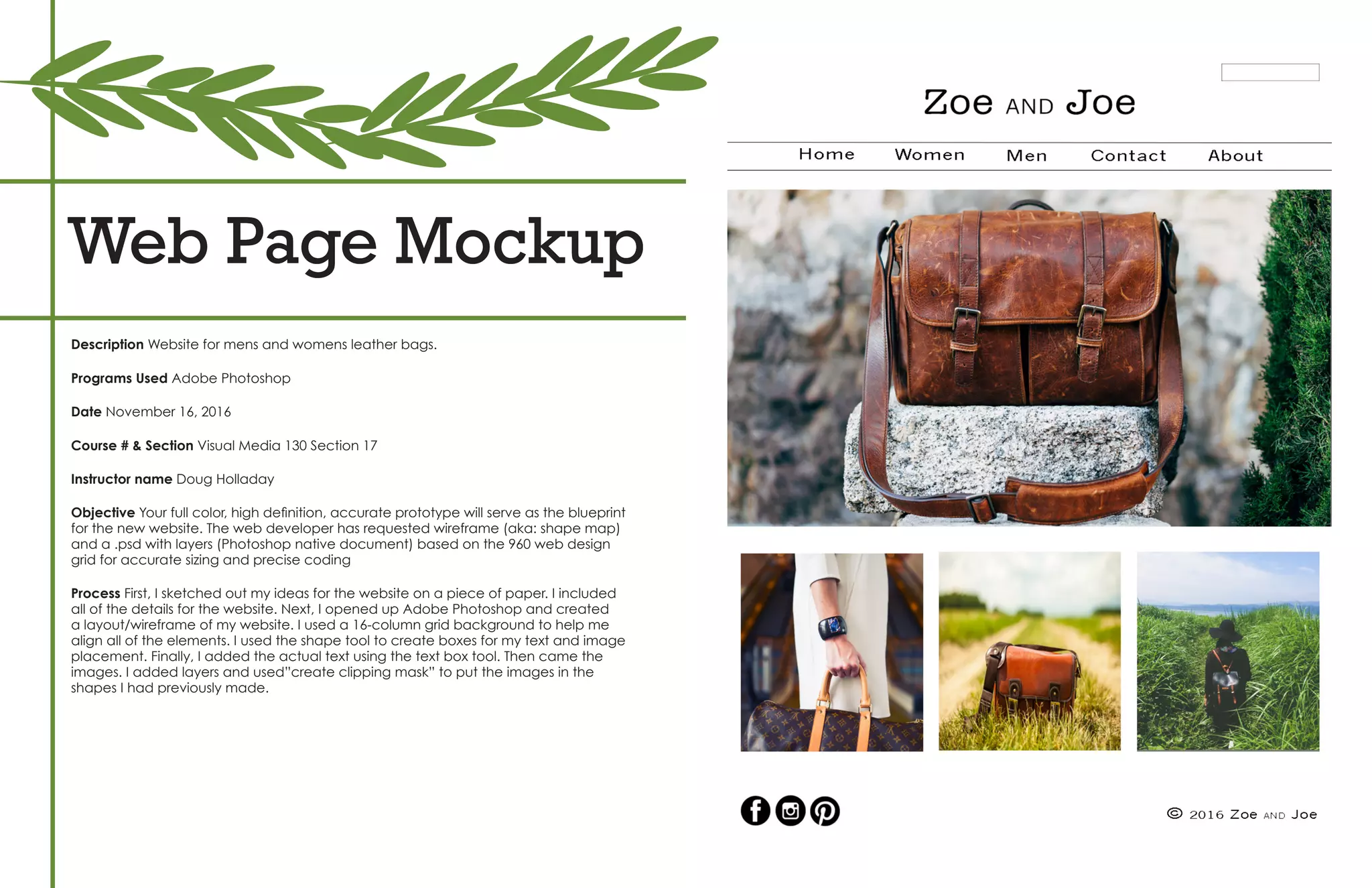 Web Page Mockup
Description Website for mens and womens leather bags.
Programs Used Adobe Photoshop
Date November 16, 2016
Course # & Section Visual Media 130 Section 17
Instructor name Doug Holladay
Objective Your full color, high definition, accurate prototype will serve as the blueprint
for the new website. The web developer has requested wireframe (aka: shape map)
and a .psd with layers (Photoshop native document) based on the 960 web design
grid for accurate sizing and precise coding
Process First, I sketched out my ideas for the website on a piece of paper. I included
all of the details for the website. Next, I opened up Adobe Photoshop and created
a layout/wireframe of my website. I used a 16-column grid background to help me
align all of the elements. I used the shape tool to create boxes for my text and image
placement. Finally, I added the actual text using the text box tool. Then came the
images. I added layers and used”create clipping mask” to put the images in the
shapes I had previously made.
 