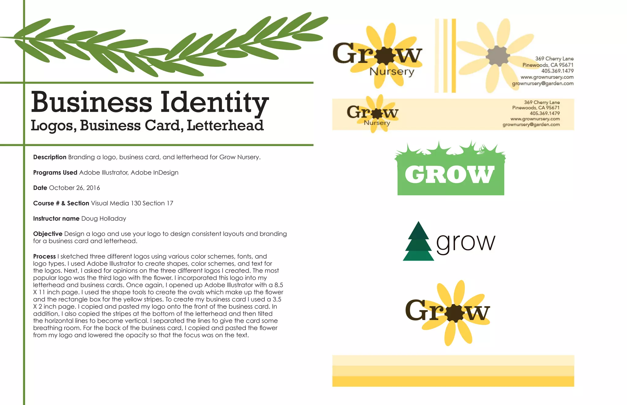 Business Identity
Logos, Business Card, Letterhead
Description Branding a logo, business card, and letterhead for Grow Nursery.
Programs Used Adobe Illustrator, Adobe InDesign
Date October 26, 2016
Course # & Section Visual Media 130 Section 17
Instructor name Doug Holladay
Objective Design a logo and use your logo to design consistent layouts and branding
for a business card and letterhead.
Process I sketched three different logos using various color schemes, fonts, and
logo types. I used Adobe Illustrator to create shapes, color schemes, and text for
the logos. Next, I asked for opinions on the three different logos I created. The most
popular logo was the third logo with the flower. I incorporated this logo into my
letterhead and business cards. Once again, I opened up Adobe Illustrator with a 8.5
X 11 inch page. I used the shape tools to create the ovals which make up the flower
and the rectangle box for the yellow stripes. To create my business card I used a 3.5
X 2 inch page. I copied and pasted my logo onto the front of the business card. In
addition, I also copied the stripes at the bottom of the letterhead and then tilted
the horizontal lines to become vertical. I separated the lines to give the card some
breathing room. For the back of the business card, I copied and pasted the flower
from my logo and lowered the opacity so that the focus was on the text.
GROW
grow
Gr w
Company Name: Grow Nursery
 