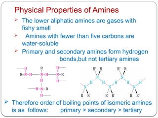 Physical Properties of Amines
 The lower aliphatic amines are gases with
fishy smell
 Amines with fewer than five carbons are
water-soluble
 Primary and secondary amines form hydrogen
bonds,but not tertiary amines
 Therefore order of boiling points of isomeric amines
is as follows: primary > secondary > tertiary
 