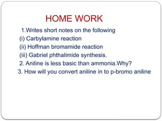 HOME WORK
1.Writes short notes on the following
(i) Carbylamine reaction
(ii) Hoffman bromamide reaction
(iii) Gabriel phthalimide synthesis.
2. Aniline is less basic than ammonia.Why?
3. How will you convert aniline in to p-bromo aniline
 