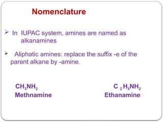 Nomenclature
 In IUPAC system, amines are named as
alkanamines
 Aliphatic amines: replace the suffix -e of the
parent alkane by -amine.
CH3NH2 C 2 H5NH2
Methnamine Ethanamine
 