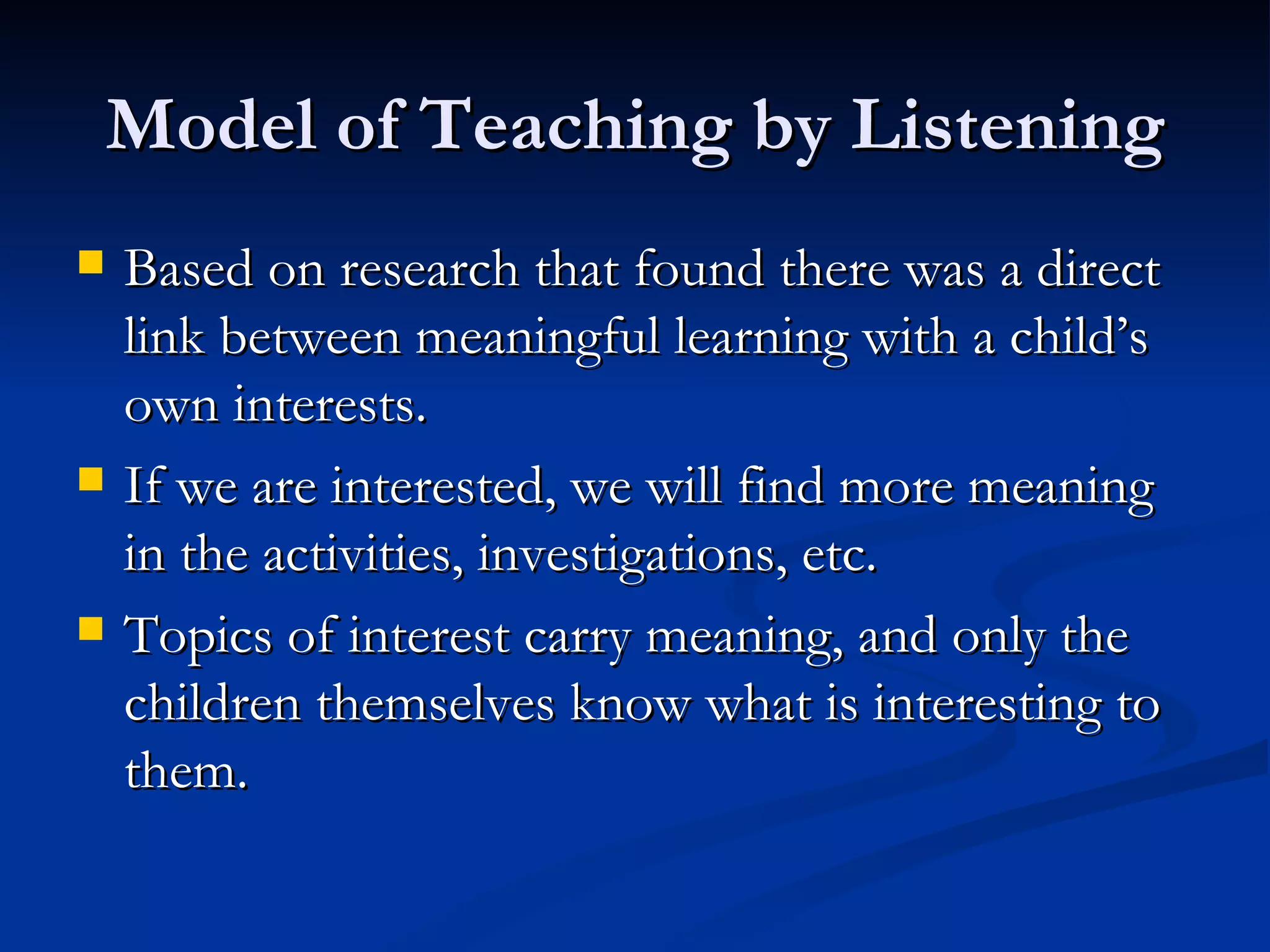 Model of Teaching by Listening Based on research that found there was a direct link between meaningful learning with a child’s own interests. If we are interested, we will find more meaning in the activities, investigations, etc. Topics of interest carry meaning, and only the children themselves know what is interesting to them. 