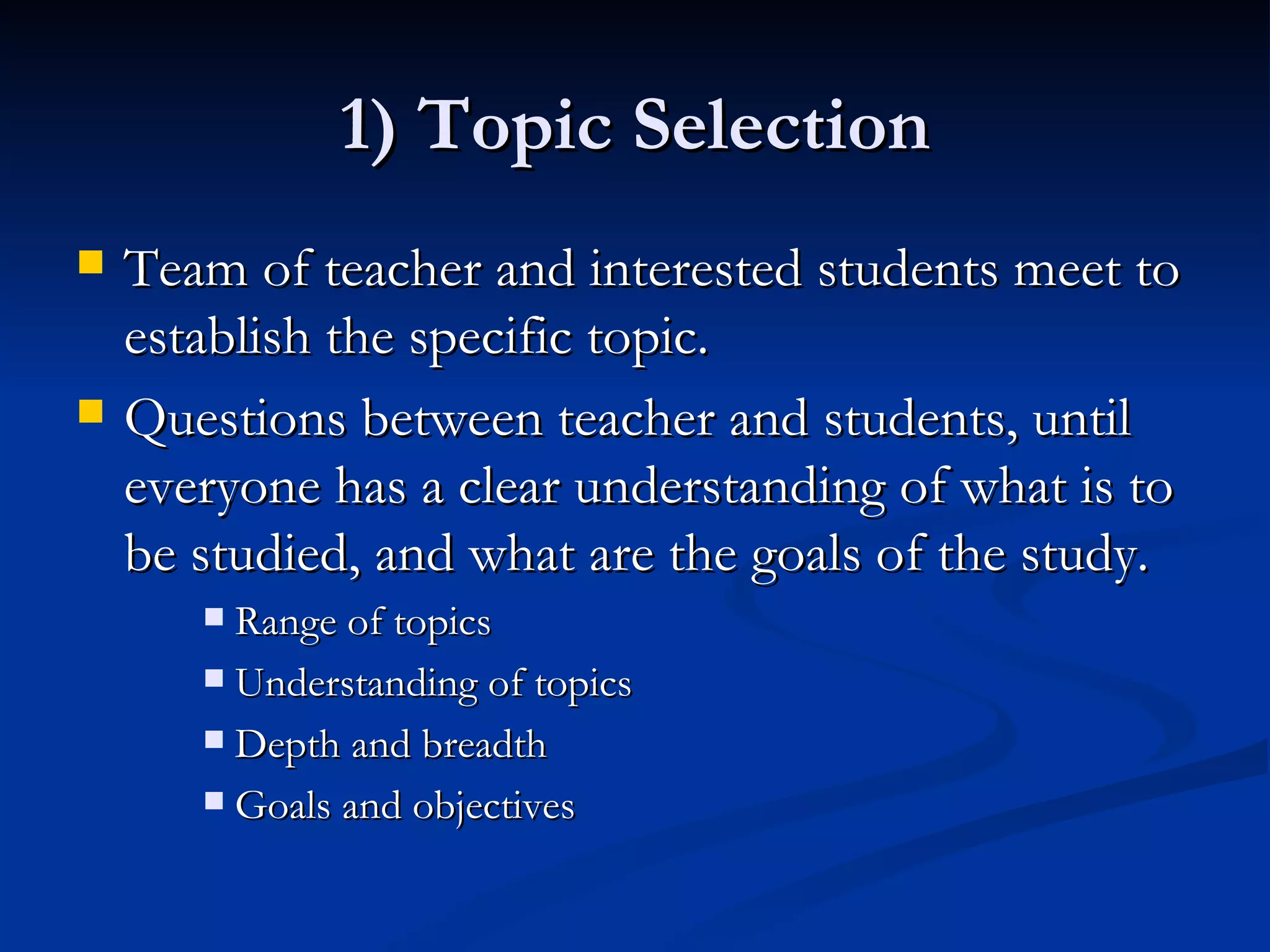 1) Topic Selection Team of teacher and interested students meet to establish the specific topic. Questions between teacher and students, until everyone has a clear understanding of what is to be studied, and what are the goals of the study. Range of topics Understanding of topics Depth and breadth Goals and objectives 