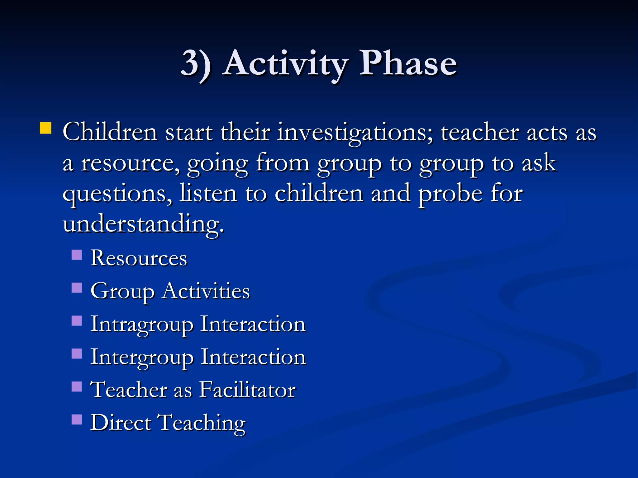 3) Activity Phase Children start their investigations; teacher acts as a resource, going from group to group to ask questions, listen to children and probe for understanding. Resources Group Activities Intragroup Interaction Intergroup Interaction Teacher as Facilitator Direct Teaching 