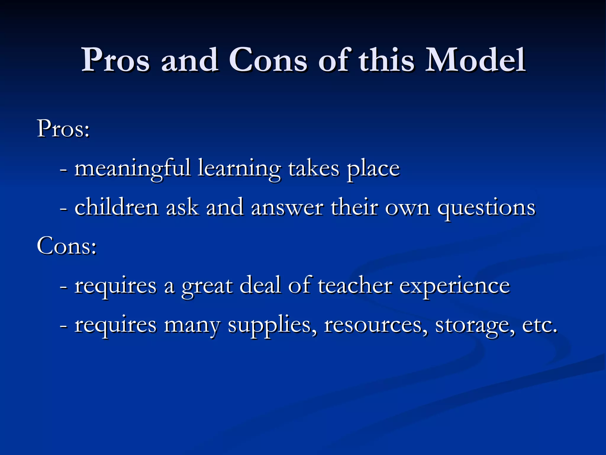 Pros and Cons of this Model Pros: - meaningful learning takes place - children ask and answer their own questions Cons: - requires a great deal of teacher experience - requires many supplies, resources, storage, etc. 
