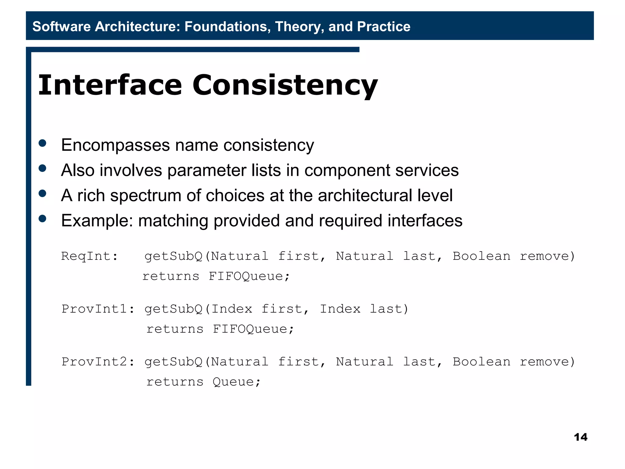 Software Architecture: Foundations, Theory, and Practice
Interface Consistency
 Encompasses name consistency
 Also involves parameter lists in component services
 A rich spectrum of choices at the architectural level
 Example: matching provided and required interfaces
ReqInt: getSubQ(Natural first, Natural last, Boolean remove)
returns FIFOQueue;
ProvInt1: getSubQ(Index first, Index last)
returns FIFOQueue;
ProvInt2: getSubQ(Natural first, Natural last, Boolean remove)
returns Queue;
14
 