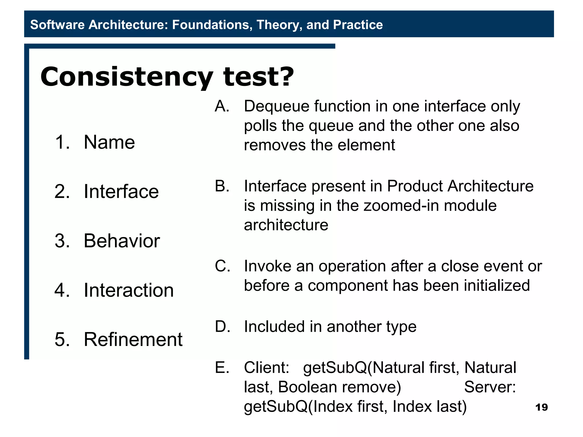 Software Architecture: Foundations, Theory, and Practice
Consistency test?
19
A. Dequeue function in one interface only
polls the queue and the other one also
removes the element
B. Interface present in Product Architecture
is missing in the zoomed-in module
architecture
C. Invoke an operation after a close event or
before a component has been initialized
D. Included in another type
E. Client: getSubQ(Natural first, Natural
last, Boolean remove) Server:
getSubQ(Index first, Index last)
1. Name
2. Interface
3. Behavior
4. Interaction
5. Refinement
 