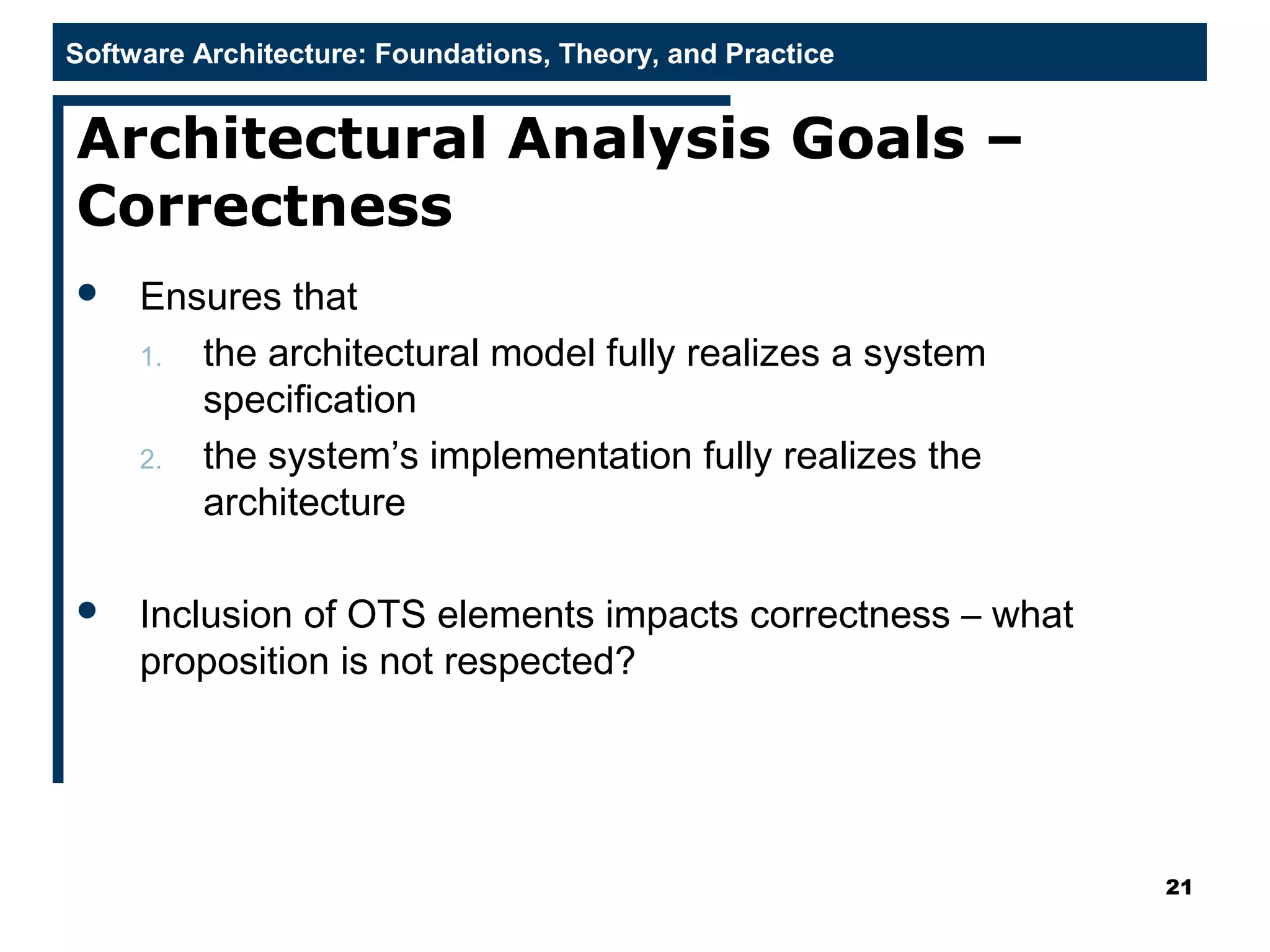 Software Architecture: Foundations, Theory, and Practice
Architectural Analysis Goals –
Correctness
 Ensures that
1. the architectural model fully realizes a system
specification
2. the system’s implementation fully realizes the
architecture
 Inclusion of OTS elements impacts correctness – what
proposition is not respected?
21
 