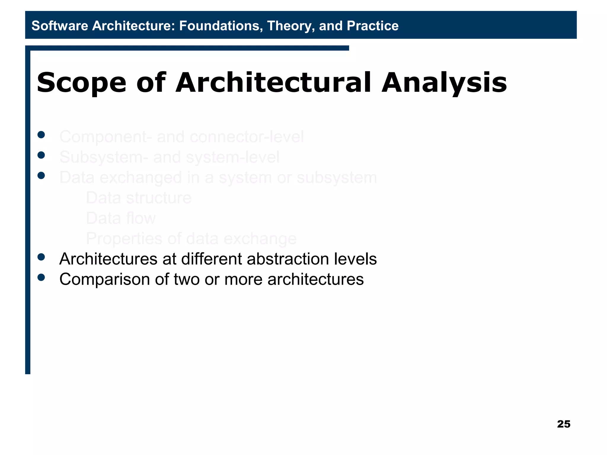 Software Architecture: Foundations, Theory, and Practice
Scope of Architectural Analysis
 Component- and connector-level
 Subsystem- and system-level
 Data exchanged in a system or subsystem
Data structure
Data flow
Properties of data exchange
 Architectures at different abstraction levels
 Comparison of two or more architectures
25
 