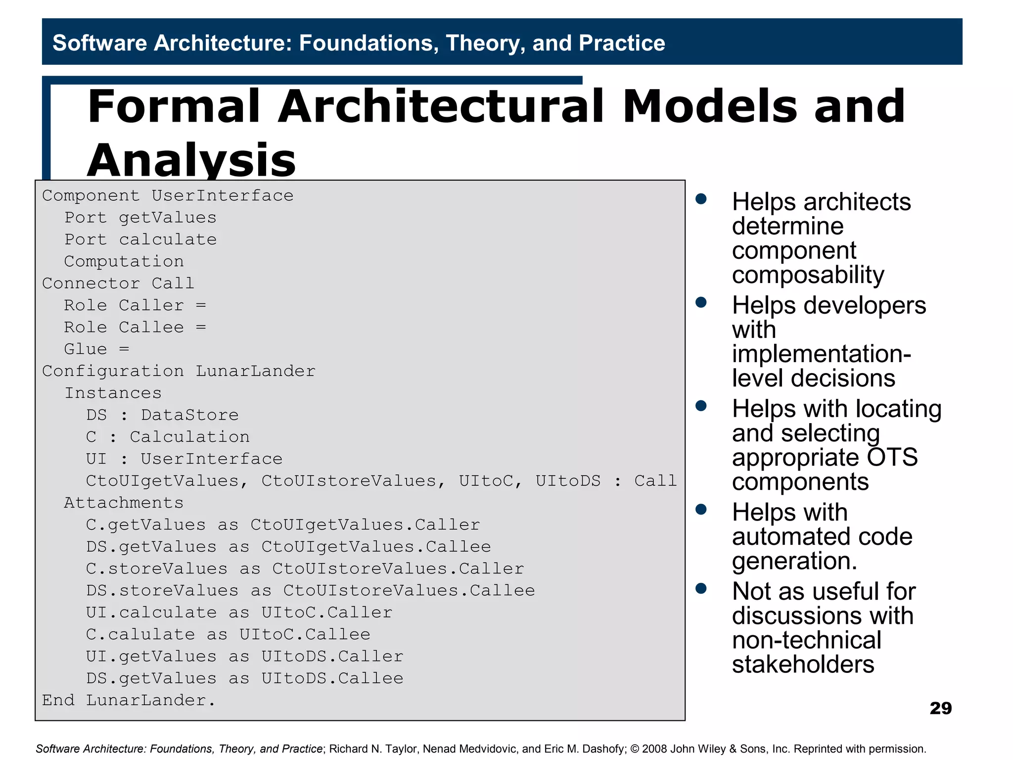 Software Architecture: Foundations, Theory, and Practice
Formal Architectural Models and
Analysis
 Helps architects
determine
component
composability
 Helps developers
with
implementation-
level decisions
 Helps with locating
and selecting
appropriate OTS
components
 Helps with
automated code
generation.
 Not as useful for
discussions with
non-technical
stakeholders
29
Software Architecture: Foundations, Theory, and Practice; Richard N. Taylor, Nenad Medvidovic, and Eric M. Dashofy; © 2008 John Wiley & Sons, Inc. Reprinted with permission.
Component UserInterface
Port getValues
Port calculate
Computation
Connector Call
Role Caller =
Role Callee =
Glue =
Configuration LunarLander
Instances
DS : DataStore
C : Calculation
UI : UserInterface
CtoUIgetValues, CtoUIstoreValues, UItoC, UItoDS : Call
Attachments
C.getValues as CtoUIgetValues.Caller
DS.getValues as CtoUIgetValues.Callee
C.storeValues as CtoUIstoreValues.Caller
DS.storeValues as CtoUIstoreValues.Callee
UI.calculate as UItoC.Caller
C.calulate as UItoC.Callee
UI.getValues as UItoDS.Caller
DS.getValues as UItoDS.Callee
End LunarLander.
 