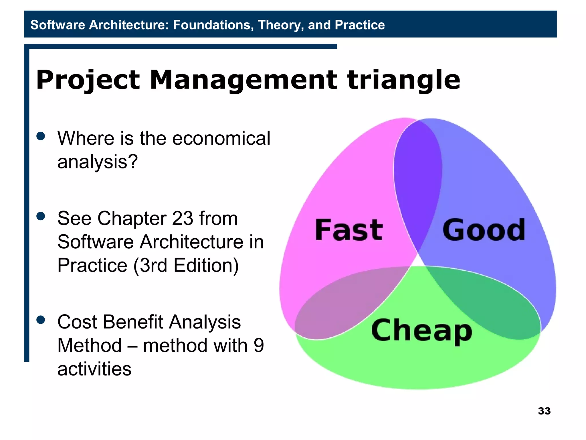 Software Architecture: Foundations, Theory, and Practice
Project Management triangle
 Where is the economical
analysis?
 See Chapter 23 from
Software Architecture in
Practice (3rd Edition)
 Cost Benefit Analysis
Method – method with 9
activities
33
 
