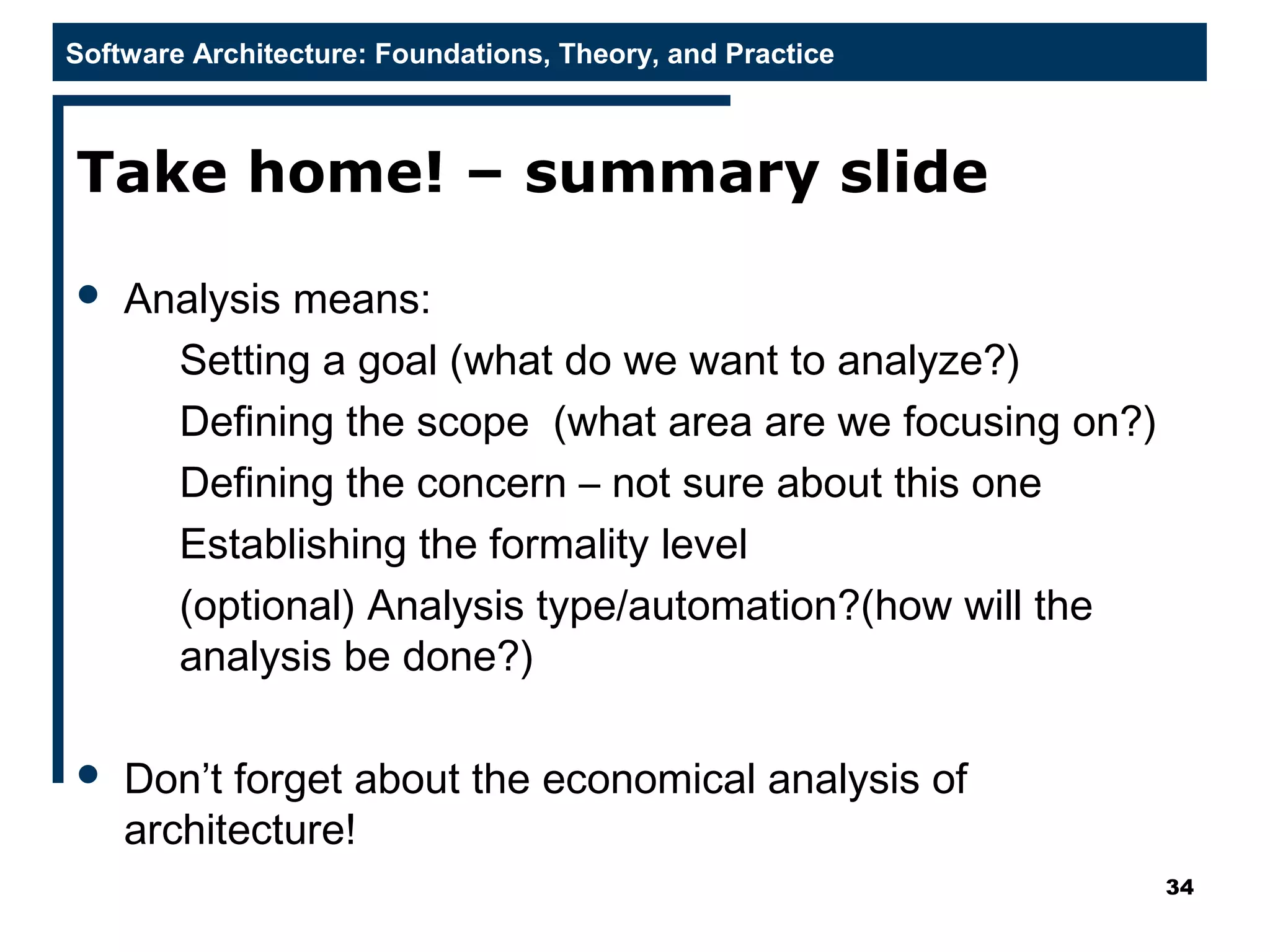 Software Architecture: Foundations, Theory, and Practice
Take home! – summary slide
 Analysis means:
Setting a goal (what do we want to analyze?)
Defining the scope (what area are we focusing on?)
Defining the concern – not sure about this one
Establishing the formality level
(optional) Analysis type/automation?(how will the
analysis be done?)
 Don’t forget about the economical analysis of
architecture!
34
 