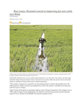 Rice issues: Research crucial to improving per acre yield,
says Khan
By Farhan Zaheer
Published: April 13, 2014
Share this article Print this pageEmail
Pakistan used to conduct research on seeds owing to which the quality was impressive. However, regional countries have
moved far ahead in the last few decades. PHOTO: FILE
KARACHI: Pakistan’s per acre rice yield is improving but at a very slow pace. The country can only bring
noticeable change if the government restarts research on new seeds or allows the private sector to take that
initiative, said Engro Eximp Chief Executive Abdul Samad Khan.
“The country is going to see a growth in its rice production but it is below the desirable level. We
badly need new seeds to increase rice production as well as the exports,” said Khan in an interview
with The Express Tribune.
Engro Eximp, which deals in commodity trading, is part of Engro Corporation. The company owns a
100% stake in Engro Eximp Agriproducts Ltd, which is involved in procurement, processing and
export of rice to markets in the Middle East and the European Union.
 