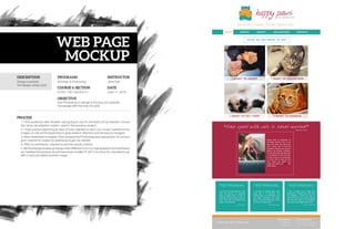 DESCRIPTION
PROCESS
PROGRAMS
COURSE & SECTION
OBJECTIVE
INSTRUCTOR
DATE
Comm 130 • Section 01
Jane Doe
Use Photoshop to design a mockup of a website
homepage with the help of a grid.
1. I first picked an idea of what I was going to use for the basis of my website. I chose
the same cat adoption center I used in the previous project.
2. I then started sketching an idea of how I wanted to lay it out. I knew I wanted some
images of cats at the beginning to grab viewers’ attention and be easy to navigate.
3. After I sketched it on paper, I then jumped into Photoshop and opened the 16-column
grid. I started to create my wireframe to get me started.
4. After my wireframe, I started to add the actual content.
5. My final design ended up being a little different from my original sketch and wireframe
as I realized the pictures would have been smaller if I did 3 on a line. So I decided to go
with 2 and just added another image.
June 11, 2016
InDesign & PhotoshopDesign a website
homepage using a grid.
MOCKUP
WEB PAGE
 