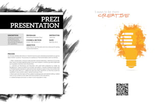 DESCRIPTION
PROCESS
PROGRAMS
COURSE & SECTION
OBJECTIVE
INSTRUCTOR
DATE
Comm 130 • Section 01
Jane Doe
April 28, 2016
Learn how to use Prezi and use it as a resource for giving
visual presentations.
I’m not very familiar with Prezi so I had first look at some example presentations to get an
idea of what I could do. The process of creating my Prezi presentation went as follows:
1. After I researched, I chose an idea and then started sketching. I sketched out an idea
that I had in my head regarding ways to be more creative. I chose to go with a light bulb
as my graphic and then work around that.
2. I opened up Photoshop and Illustrator and used both programs to create my
background. I used my sketch as my basic foundation. I started creating the light bulb
in Photoshop and decided to add some brush strokes to give it more of an artistic feel
and add some flare to it. I added the text and other elements so that they would be
solidified in their position when I started working in Prezi.
3. Next I went into the heart of Prezi, added my background, and started editing. I added
more of my content on the sides and then worked on the transitions.
4. I added background music to make it more enjoyable to read.
Photoshop, Illustrator, PreziCreate an instructional
presentation using
the Prezi software to
demonstrate it’s features
and capabilities.
PRESENTATION
PREZI
 