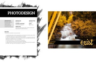 DESCRIPTION
PROCESS
PROGRAMS
COURSE & SECTION
OBJECTIVE
INSTRUCTOR
DATE
Comm 130 • Section 01
Jane Doe
The steps that I followed in my process were:
1. I decided what color scheme I was going to use. I knew that I wanted to take a photo
of a beautiful creek and so I used that image for my design.
2. I did a lot to the photo to create the look I was going for: I increased the levels and
the vibrance. I changed the color of the leaves to be more of an autumn-like feel. I then
added some sharpness all over on the foliage.
3. I created a new 8.5 x 11 inch document in Photoshop.
4. Then I pulled my photo on top of it and started designing.
5. I added the bars on the left and then the text. I tried to keep a good flow throughout
the design. I also made sure to pay attention to alignment.
May 7, 2016
Photoshop
Learn basic photography skills. Combine photo(s) with
design elements using Photoshop.
By using photography
and design skills,
create a project
that encompasses
a consistent color
scheme from the image.
PHOTODESIGN
 
