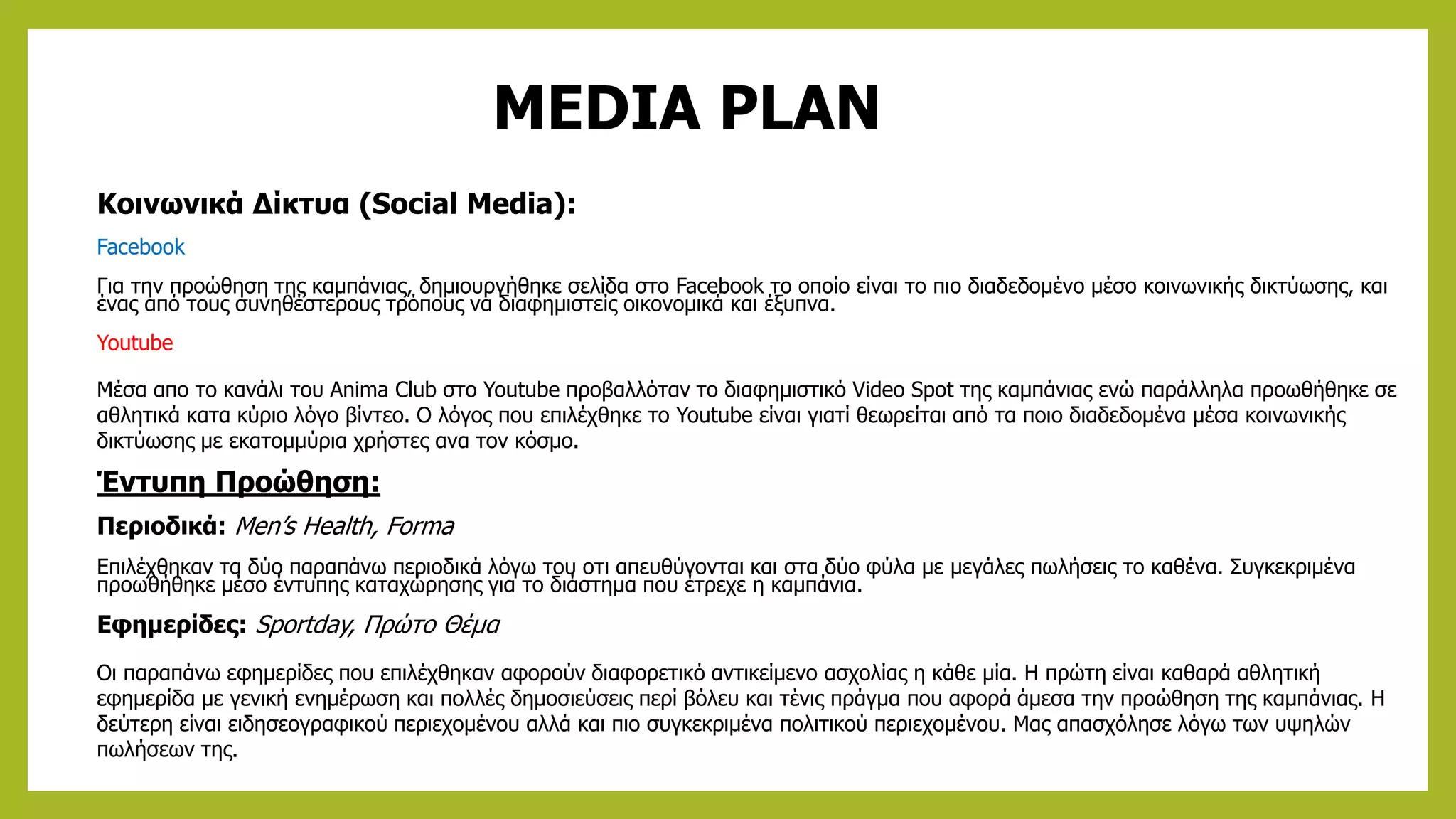 MEDIA PLAN
Κοινωνικά Δίκτυα (Social Media):
Facebook
Για την προώθηση της καμπάνιας, δημιουργήθηκε σελίδα στο Facebook το οποίο είναι το πιο διαδεδομένο μέσο κοινωνικής δικτύωσης, και
ένας από τους συνηθέστερους τρόπους να διαφημιστείς οικονομικά και έξυπνα.
Youtube
Μέσα απο το κανάλι του Anima Club στο Youtube προβαλλόταν το διαφημιστικό Video Spot της καμπάνιας ενώ παράλληλα προωθήθηκε σε
αθλητικά κατα κύριο λόγο βίντεο. Ο λόγος που επιλέχθηκε το Youtube είναι γιατί θεωρείται από τα ποιο διαδεδομένα μέσα κοινωνικής
δικτύωσης με εκατομμύρια χρήστες ανα τον κόσμο.
Έντυπη Προώθηση:
Περιοδικά: Men’s Health, Forma
Επιλέχθηκαν τα δύο παραπάνω περιοδικά λόγω του οτι απευθύνονται και στα δύο φύλα με μεγάλες πωλήσεις το καθένα. Συγκεκριμένα
προωθήθηκε μέσο έντυπης καταχώρησης για το διάστημα που έτρεχε η καμπάνια.
Εφημερίδες: Sportday, Πρώτο Θέμα
Οι παραπάνω εφημερίδες που επιλέχθηκαν αφορούν διαφορετικό αντικείμενο ασχολίας η κάθε μία. Η πρώτη είναι καθαρά αθλητική
εφημερίδα με γενική ενημέρωση και πολλές δημοσιεύσεις περί βόλευ και τένις πράγμα που αφορά άμεσα την προώθηση της καμπάνιας. Η
δεύτερη είναι ειδησεογραφικού περιεχομένου αλλά και πιο συγκεκριμένα πολιτικού περιεχομένου. Μας απασχόλησε λόγω των υψηλών
πωλήσεων της.
 