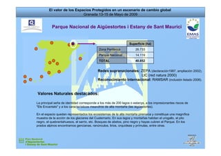 El valor de los Espacios Protegidos en un escenario de cambio global
                            Granada 13-15 de Mayo de 2009


          Parque Nacional de Aigüestortes i Estany de Sant Maurici


                                                                 Superficie (ha)
                                            Zona Periférica          26.733
                                            Parque Nacional          14.119
                                            TOTAL                    40.852


                                           Redes supranacionales: ZEPA (declaración1987, ampliación 2002),
                                                                  LIC (red natura 2000)
                                           Reconocimiento internacional: RAMSAR (inclusión listado 2006).


Valores Naturales destacados:

La principal seña de identidad corresponde a los más de 200 lagos o estanys, a los impresionantes riscos de
quot;Els Encantatsquot; y a los característicos meandros de alta montaña (las aigüestortes).

En el espacio quedan representados los ecosistemas de la alta montaña pirenaica y constituye una magnífica
muestra de la acción de los glaciares del Cuaternario. En sus lagos y montañas habitan el urogallo, el pito
negro, el quebrantahuesos, el sarrio, etc. Bosques de abetos, pino negro y hayas cubren el Parque. En los
prados alpinos encontramos gencianas, ranúnculos, lirios, orquídeas y prímulas, entre otras.
 