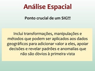 Análise Espacial
Ponto crucial de um SIG!!!
Inclui transformações, manipulações e
métodos que podem ser aplicados aos dados
geográficos para adicionar valor a eles, apoiar
decisões e revelar padrões e anomalias que
não são óbvios à primeira vista
 