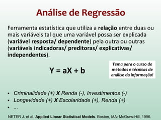 Análise de Regressão
Ferramenta estatística que utiliza a relação entre duas ou
mais variáveis tal que uma variável possa ser explicada
(variável resposta/ dependente) pela outra ou outras
(variáveis indicadoras/ preditoras/ explicativas/
independentes).
Y = aX + b
 Criminalidade (+) X Renda (-), Investimentos (-)
 Longevidade (+) X Escolaridade (+), Renda (+)
 ...
NETER J. et al. Applied Linear Statistical Models. Boston, MA: McGraw-Hill, 1996.
Tema para o curso de
métodos e técnicas de
análise da informação!
 