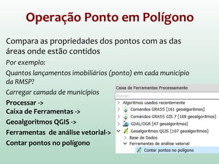 Operação Ponto em Polígono
Compara as propriedades dos pontos com as das
áreas onde estão contidos
Por exemplo:
Quantos lançamentos imobiliários (ponto) em cada município
da RMSP?
Carregar camada de municípios
Processar ->
Caixa de Ferramentas ->
Geoalgoritmos QGIS ->
Ferramentas de análise vetorial->
Contar pontos no polígono
 