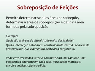 Sobreposição de Feições
Permite determinar se duas áreas se sobrepõe,
determinar a área de sobreposição e definir a área
formada pela sobreposição
Exemplo:
Quais são as áreas de alta altitude e alta declividade?
Qual a interseção entre áreas construídas/desmatadas e áreas de
preservação? Qual a dimensão desta área conflituosa?
Pode envolver dados vetoriais ou matriciais, mas assume uma
perspectiva diferente em cada caso. Para dados matriciais,
envolve análises célula-a-célula.
 