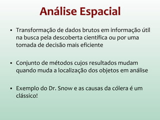 Análise Espacial
 Transformação de dados brutos em informação útil
na busca pela descoberta científica ou por uma
tomada de decisão mais eficiente
 Conjunto de métodos cujos resultados mudam
quando muda a localização dos objetos em análise
 Exemplo do Dr. Snow e as causas da cólera é um
clássico!
 