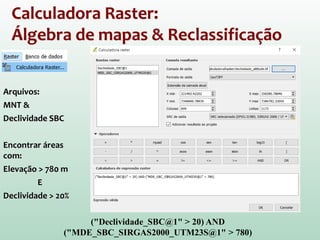 Calculadora Raster:
Álgebra de mapas & Reclassificação
Arquivos:
MNT &
Declividade SBC
Encontrar áreas
com:
Elevação > 780 m
E
Declividade > 20%
("Declividade_SBC@1" > 20) AND
("MDE_SBC_SIRGAS2000_UTM23S@1" > 780)
 