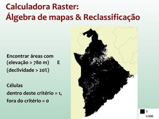 Calculadora Raster:
Álgebra de mapas & Reclassificação
Encontrar áreas com
(elevação > 780 m) E
(declividade > 20%)
Células
dentro deste critério = 1,
fora do critério = 0
 
