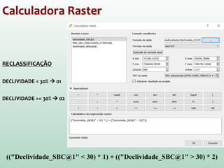 Calculadora Raster
RECLASSIFICAÇÃO
DECLIVIDADE < 30%  01
DECLIVIDADE >= 30%  02
(("Declividade_SBC@1" < 30) * 1) + (("Declividade_SBC@1" > 30) * 2)
 