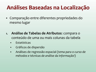 Análises Baseadas na Localização
 Comparação entre diferentes propriedades do
mesmo lugar
1. Análise de Tabelas de Atributos: compara o
conteúdo de uma ou mais colunas da tabela
 Estatísticas
 Gráficos de dispersão
 Análises de regressão espacial (tema para o curso de
métodos e técnicas de análise da informação!)
 