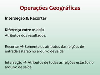 Operações Geográficas
Interseção & Recortar
Diferença entre os dois:
Atributos dos resultados
Recortar  Somente os atributos das feições de
entrada estarão no arquivo de saída
Interseção  Atributos de todas as feições estarão no
arquivo de saída
 