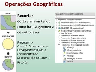 Operações Geográficas
Recortar
Corta um layer tendo
como base a geometria
de outro layer
Processar ->
Caixa de Ferramentas ->
Geoalgoritmos QGIS ->
Ferramentas de
Sobreposição de Vetor ->
Recortar
 