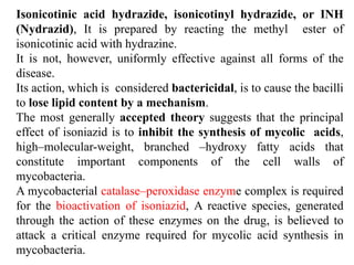 Isonicotinic acid hydrazide, isonicotinyl hydrazide, or INH
(Nydrazid), It is prepared by reacting the methyl ester of
isonicotinic acid with hydrazine.
It is not, however, uniformly effective against all forms of the
disease.
Its action, which is considered bactericidal, is to cause the bacilli
to lose lipid content by a mechanism.
The most generally accepted theory suggests that the principal
effect of isoniazid is to inhibit the synthesis of mycolic acids,
high–molecular-weight, branched –hydroxy fatty acids that
constitute important components of the cell walls of
mycobacteria.
A mycobacterial catalase–peroxidase enzyme complex is required
for the bioactivation of isoniazid, A reactive species, generated
through the action of these enzymes on the drug, is believed to
attack a critical enzyme required for mycolic acid synthesis in
mycobacteria.
 