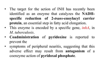 • The target for the action of INH has recently been
identified as an enzyme that catalyzes the NADH-
specific reduction of 2-trans-enoylacyl carrier
protein, an essential step in fatty acid elongation.
• This enzyme is encoded by a specific gene, inhA, in
M. tuberculosis.
• Coadministration of pyridoxine is reported to
prevent the
• symptoms of peripheral neuritis, suggesting that this
adverse effect may result from antagonism of a
coenzyme action of pyridoxal phosphate.
 
