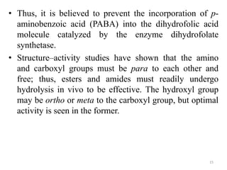 • Thus, it is believed to prevent the incorporation of p-
aminobenzoic acid (PABA) into the dihydrofolic acid
molecule catalyzed by the enzyme dihydrofolate
synthetase.
• Structure–activity studies have shown that the amino
and carboxyl groups must be para to each other and
free; thus, esters and amides must readily undergo
hydrolysis in vivo to be effective. The hydroxyl group
may be ortho or meta to the carboxyl group, but optimal
activity is seen in the former.
15
 