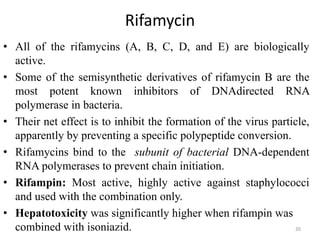 Rifamycin
• All of the rifamycins (A, B, C, D, and E) are biologically
active.
• Some of the semisynthetic derivatives of rifamycin B are the
most potent known inhibitors of DNAdirected RNA
polymerase in bacteria.
• Their net effect is to inhibit the formation of the virus particle,
apparently by preventing a specific polypeptide conversion.
• Rifamycins bind to the subunit of bacterial DNA-dependent
RNA polymerases to prevent chain initiation.
• Rifampin: Most active, highly active against staphylococci
and used with the combination only.
• Hepatotoxicity was significantly higher when rifampin was
combined with isoniazid. 20
 