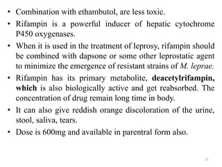 • Combination with ethambutol, are less toxic.
• Rifampin is a powerful inducer of hepatic cytochrome
P450 oxygenases.
• When it is used in the treatment of leprosy, rifampin should
be combined with dapsone or some other leprostatic agent
to minimize the emergence of resistant strains of M. leprae.
• Rifampin has its primary metabolite, deacetylrifampin,
which is also biologically active and get reabsorbed. The
concentration of drug remain long time in body.
• It can also give reddish orange discoloration of the urine,
stool, saliva, tears.
• Dose is 600mg and available in parentral form also.
21
 